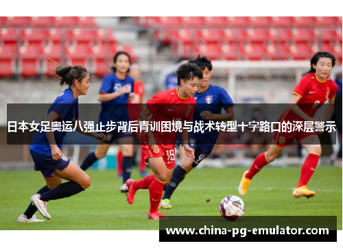日本女足奥运八强止步背后青训困境与战术转型十字路口的深层警示